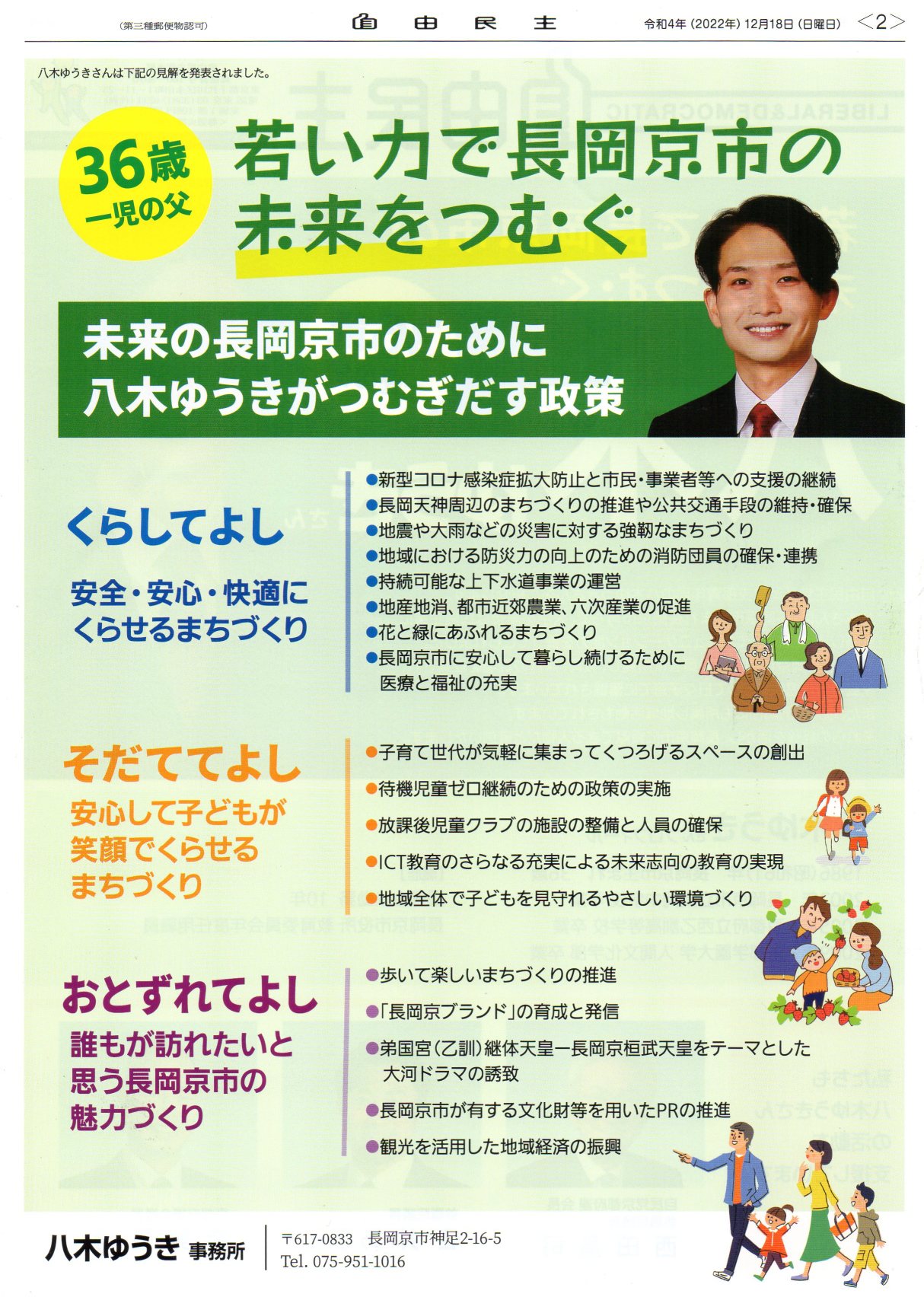 八木ゆうきさんは下記の見解を発表されました。36歳 一児の父 若い力で長岡京市の未来をつむぐ未来の長岡京市のために 八木ゆうき がつむぎだす政策 くらしてよし 安全・安心・快適に くらせるまちづくり●新型コロナ感染症拡大防止と市民・事業者等への支援の継続●長岡天神周辺のまちづくりの推進や公共交通手段の維持・確保●地震や大雨などの災害に対する強靭なまちづくり●地域における防災力の向上のための消防団員の確保・連携●持続可能な上下水道事業の運営●地産地消、都市近郊農業、 六次産業の促進●花と緑にあふれるまちづくり●長岡京市に安心して暮らし続けるために医療と福祉の充実 自由民主 そだててよし 安心して子どもが 笑顔でくらせる まちづくり●子育て世代が気軽に集まってくつろげるスペースの創出 ●待機児童ゼロ継続のための政策の実施 ●放課後児童クラブの施設の整備と人員の確保 ●ICT教育のさらなる充実による未来志向の教育の実現 ●地域全体で子どもを見守れるやさしい環境づくり おとずれてよし 誰もが訪れたいと 思う長岡京市の 魅力づくり●歩いて楽しいまちづくりの推進●「長岡京ブランド」の育成と発信●弟国宮(乙訓) 継体天皇一長岡京桓武天皇をテーマとした大河ドラマの誘致●長岡京市が有する文化財等を用いたPRの推進●観光を活用した地域経済の振興 八木ゆうき 事務所 〒617-0833 長岡京市神足2-16-5 Tel. 075-951-1016 (第三種郵便物認可) 八木ゆうきさんは下記の見解を発表されました。36歳 一児の父 若い力で長岡京市の未来をつむぐ未来の長岡京市のために 八木ゆうき がつむぎだす政策 くらしてよし 安全・安心・快適に くらせるまちづくり●新型コロナ感染症拡大防止と市民・事業者等への支援の継続●長岡天神周辺のまちづくりの推進や公共交通手段の維持・確保●地震や大雨などの災害に対する強靭なまちづくり●地域における防災力の向上のための消防団員の確保・連携●持続可能な上下水道事業の運営●地産地消、都市近郊農業、 六次産業の促進●花と緑にあふれるまちづくり●長岡京市に安心して暮らし続けるために医療と福祉の充実 自由民主 そだててよし 安心して子どもが 笑顔でくらせる まちづくり●子育て世代が気軽に集まってくつろげるスペースの創出 ●待機児童ゼロ継続のための政策の実施 ●放課後児童クラブの施設の整備と人員の確保 ●ICT教育のさらなる充実による未来志向の教育の実現 ●地域全体で子どもを見守れるやさしい環境づくり おとずれてよし 誰もが訪れたいと 思う長岡京市の 魅力づくり●歩いて楽しいまちづくりの推進●「長岡京ブランド」の育成と発信●弟国宮(乙訓) 継体天皇一長岡京桓武天皇をテーマとした大河ドラマの誘致●長岡京市が有する文化財等を用いたPRの推進●観光を活用した地域経済の振興 八木ゆうき 事務所 〒617-0833 長岡京市神足2-16-5 Tel. 075-951-1016 (第三種郵便物認可)