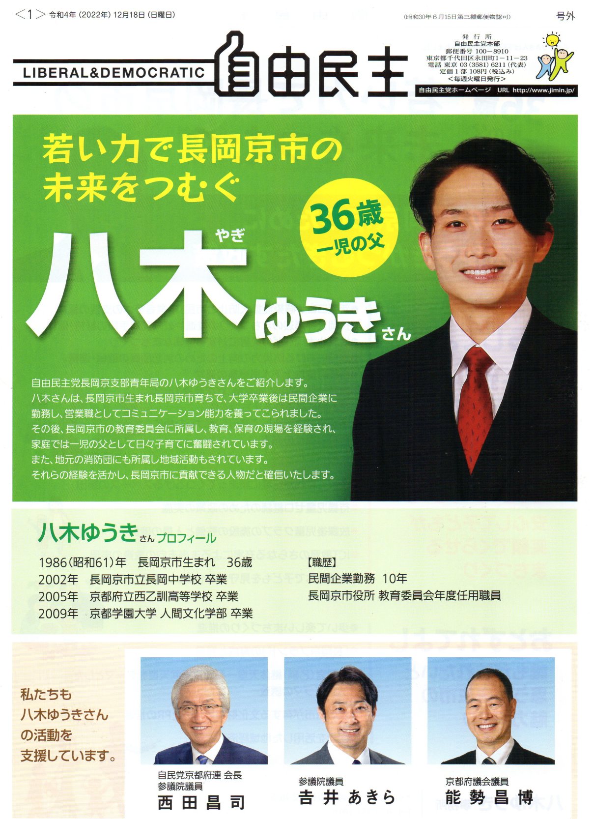 八木 ゆうき ( 八木優貴 ) 八木ゆうき( 八木優貴 )さんプロフィール 1986(昭和61)年 長岡京市生まれ 36歳 2002年 長岡京市立長岡中学校 卒業 2005年 京都府立西乙訓高等学校卒業 2009年 京都学園大学 人間文化学部 卒業自由民主 号外 LIBERAL & DEMOCRATIC 令和4年(2002年) 12月18日 (日曜日) (昭和30年6月15日第三種郵便物認可)<毎週火曜日発行> 自由民主党ホームページ URL http://www.jimin.jp/ 発行所:自由民主党本部 郵便番号 100-8910 東京都 千代田区 永田町1-11-23 電話 東京 03(3581)6211 (代表) 定価1部 108円 (税込み) 若い力で長岡京市の未来をつむぐ 36歳 一児の父 自由民主党長岡京支部青年局の 八木ゆうき さんをご紹介します。 八木さんは、長岡京市生まれ長岡京市育ちで、 大学卒業後は民間企業に 勤務し、営業職としてコミュニケーション能力を養ってこられました。 その後、長岡京市の教育委員会に所属し、 教育 保育の現場を経験され、 家庭では一児の父として日々子育てに奮闘されています。 また、地元の消防団にも所属し地域活動もされています。それらの経験を活かし、 長岡京市に貢献できる人物だと確信いたします。【職歴】民間企業勤務 10年長岡京市役所 教育委員会年度任用職員私たちも 八木ゆうき さんの活動を支援しています。自民党京都府連 会長 参議院議員 西田昌司参議院議員 吉井あきら ( 吉井章 )京都府議会議員 能勢昌博( のせまさひろ ) 八木 ゆうき ( 八木優貴 ) 八木ゆうき( 八木優貴 )さんプロフィール 1986(昭和61)年 長岡京市生まれ 36歳 2002年 長岡京市立長岡中学校 卒業 2005年 京都府立西乙訓高等学校卒業 2009年 京都学園大学 人間文化学部 卒業自由民主 号外 LIBERAL & DEMOCRATIC 令和4年(2002年) 12月18日 (日曜日) (昭和30年6月15日第三種郵便物認可)<毎週火曜日発行> 自由民主党ホームページ URL http://www.jimin.jp/ 発行所:自由民主党本部 郵便番号 100-8910 東京都 千代田区 永田町1-11-23 電話 東京 03(3581)6211 (代表) 定価1部 108円 (税込み) 若い力で長岡京市の未来をつむぐ 36歳 一児の父 自由民主党長岡京支部青年局の 八木ゆうき さんをご紹介します。 八木さんは、長岡京市生まれ長岡京市育ちで、 大学卒業後は民間企業に 勤務し、営業職としてコミュニケーション能力を養ってこられました。 その後、長岡京市の教育委員会に所属し、 教育 保育の現場を経験され、 家庭では一児の父として日々子育てに奮闘されています。 また、地元の消防団にも所属し地域活動もされています。それらの経験を活かし、 長岡京市に貢献できる人物だと確信いたします。【職歴】民間企業勤務 10年長岡京市役所 教育委員会年度任用職員私たちも 八木ゆうき さんの活動を支援しています。自民党京都府連 会長 参議院議員 西田昌司参議院議員 吉井あきら ( 吉井章 )京都府議会議員 能勢昌博( のせまさひろ )